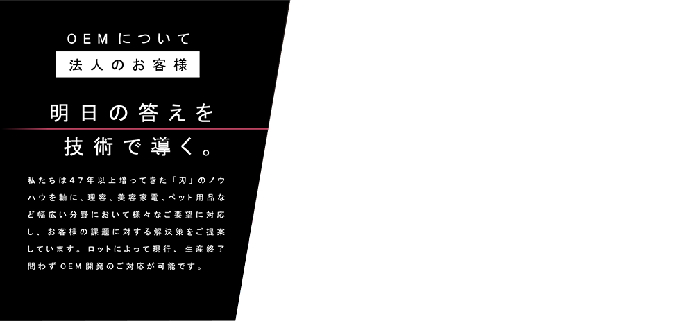 OEMについて 法人のお客様　明日の答えを技術で導く。　私たちは４７年以上培ってきた「刃」のノウハウを軸に、理容、美容家電、ペット用品など幅広い分野において様々なご要望に対応し、お客様の課題に対する解決策をご提案しています。ロットによって現行、生産終了問わずOEM開発のご対応が可能です。